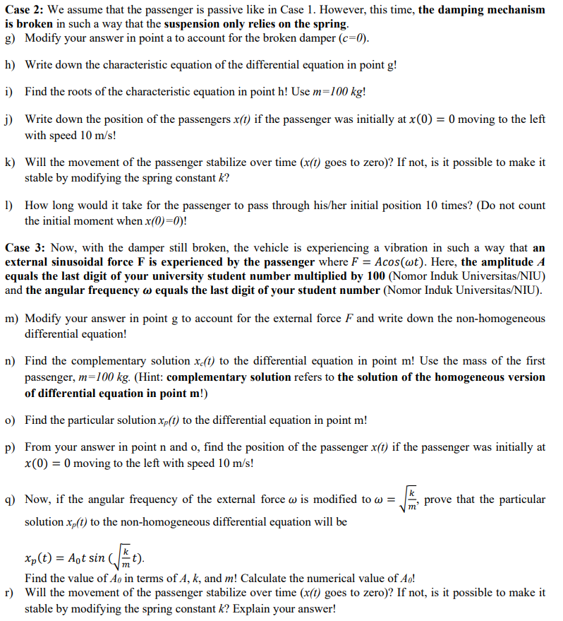 Case 2: We assume that the passenger is passive like in Case 1. However, this time, the damping mechanism
is broken in such a way that the suspension only relies on the spring.
g) Modify your answer in point a to account for the broken damper (c=0).
h) Write down the characteristic equation of the differential equation in point g!
i) Find the roots of the characteristic equation in point h! Use m=100 kg!
j) Write down the position of the passengers x(t) if the passenger was initially at x(0) = 0 moving to the left
with speed 10 m/s!
k) Will the movement of the passenger stabilize over time (x(t) goes to zero)? If not, is it possible to make it
stable by modifying the spring constant k?
1) How long would it take for the passenger to pass through his/her initial position 10 times? (Do not count
the initial moment when x(0)=0)!
Case 3: Now, with the damper still broken, the vehicle is experiencing a vibration in such a way that an
external sinusoidal force F is experienced by the passenger where F = Acos(wt). Here, the amplitude A
equals the last digit of your university student number multiplied by 100 (Nomor Induk Universitas/NIU)
and the angular frequency w equals the last digit of your student number (Nomor Induk Universitas/NIU).
m) Modify your answer in point g to account for the external force F and write down the non-homogeneous
differential equation!
n) Find the complementary solution x(1) to the differential equation in point m! Use the mass of the first
passenger, m=100 kg. (Hint: complementary solution refers to the solution of the homogeneous version
of differential equation in point m!)
o) Find the particular solution x,(1) to the differential equation in point m!
p) From your answer in point n and o, find the position of the passenger x(t) if the passenger was initially at
x(0) = 0 moving to the left with speed 10 m/s!
q) Now, if the angular frequency of the external force w is modified to w =
prove that the particular
solution x,(t) to the non-homogeneous differential equation will be
Xp(t) = Aot sin (t).
Find the value of Ao in terms of A, k, and m! Calculate the numerical value of Ao!
r) Will the movement of the passenger stabilize over time (x(t) goes to zero)? If not, is it possible to make it
stable by modifying the spring constant k? Explain your answer!
