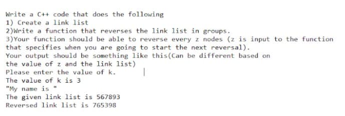 Write a C++ code that does the following
1) Create a link list
2)Write a function that reverses the link list in groups.
3)Your function should be able to reverse every z nodes (z is input to the function
that specifies when you are going to start the next reversal).
Your output should be something like this(Can be different based on
the value of z and the link list)
Please enter the value of k.
The value of k is 3
"My name is "
The given link list is 567893
Reversed link list is 765398
