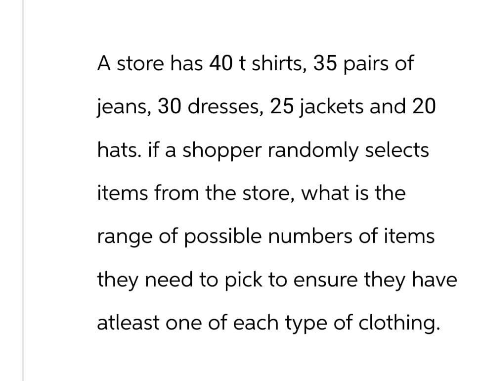 A store has 40 t shirts, 35 pairs of
jeans, 30 dresses, 25 jackets and 20
hats. if a shopper randomly selects
items from the store, what is the
range of possible numbers of items
they need to pick to ensure they have
atleast one of each type of clothing.