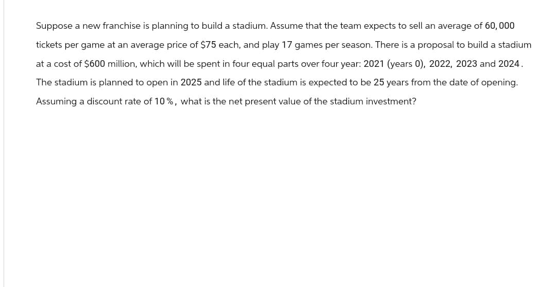 Suppose a new franchise is planning to build a stadium. Assume that the team expects to sell an average of 60,000
tickets per game at an average price of $75 each, and play 17 games per season. There is a proposal to build a stadium
at a cost of $600 million, which will be spent in four equal parts over four year: 2021 (years 0), 2022, 2023 and 2024.
The stadium is planned to open in 2025 and life of the stadium is expected to be 25 years from the date of opening.
Assuming a discount rate of 10%, what is the net present value of the stadium investment?