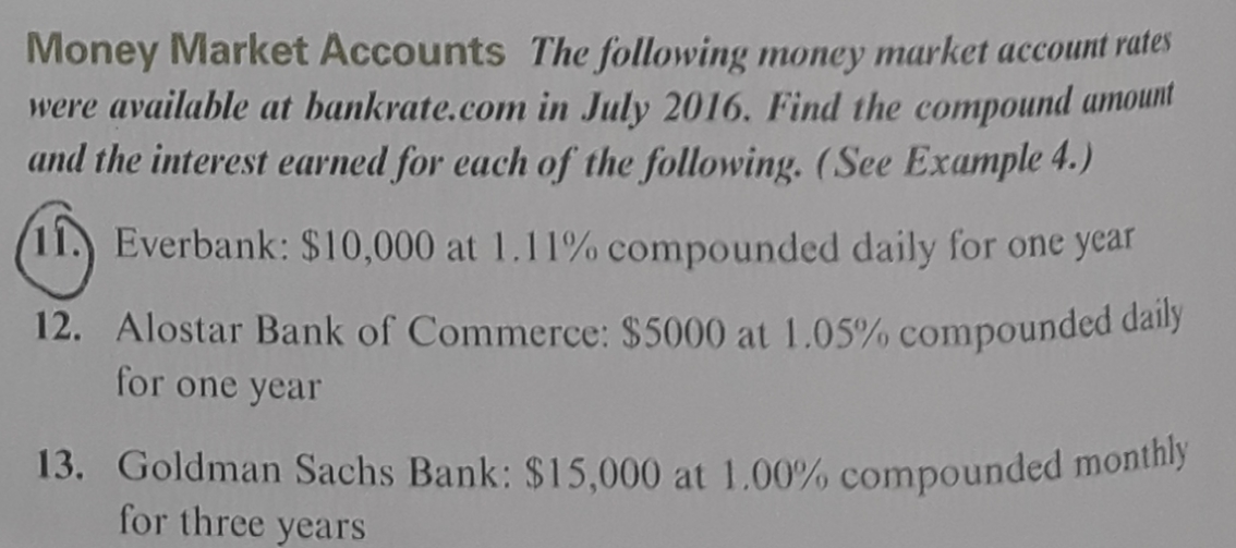 Money Market Accounts The following money market account rares
were available at bankrate.com in July 2016. Find the compound amount
and the interest earned for each of the following.(See Example 4.)
Everbank: $10,000 at 1.11 % compounded daily for one year
12. Alostar Bank of Commerce: $5000 at 1.05% compounded daly
for one year
13. Goldman Sachs Bank: $15,000 at 1.00% compounded montny
for three years
