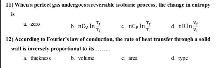 11) When a perfect gas undergoes a reversible isobaric process, the change in entropy
is
Tf
VE
b. nCy ln
с. nСp In
Ti
d. nRln;
a. zero
12) According to Fourier's law of conduction, the rate of heat transfer through a solid
wall is inversely proportional to its
a. thickness
b. volume
с. area
d. type
