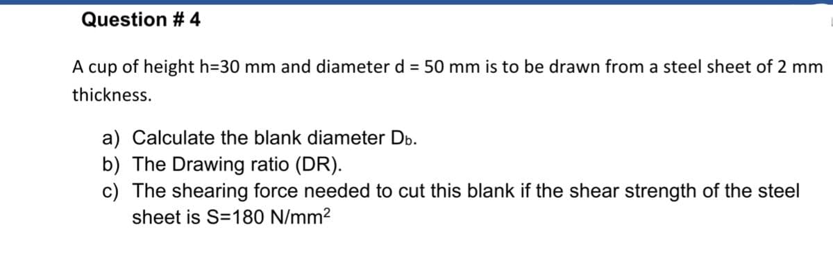 Question # 4
A cup of height h=30 mm and diameter d = 50 mm is to be drawn from a steel sheet of 2 mm
thickness.
a) Calculate the blank diameter Db.
b) The Drawing ratio (DR).
c) The shearing force needed to cut this blank if the shear strength of the steel
sheet is S=180 N/mm2
