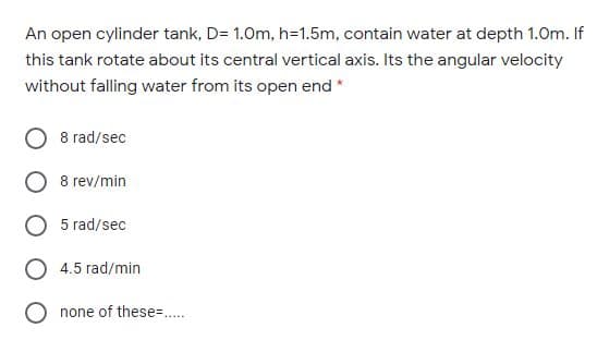 An open cylinder tank, D= 1.0m, h=1.5m, contain water at depth 1.0m. If
this tank rotate about its central vertical axis. Its the angular velocity
without falling water from its open end *
8 rad/sec
8 rev/min
5 rad/sec
4.5 rad/min
none of these=..
