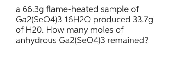 a 66.3g flame-heated sample of
Ga2(SO4)3 16H2O produced 33.7g
of H20. How many moles of
anhydrous Ga2(SeO4)3 remained?