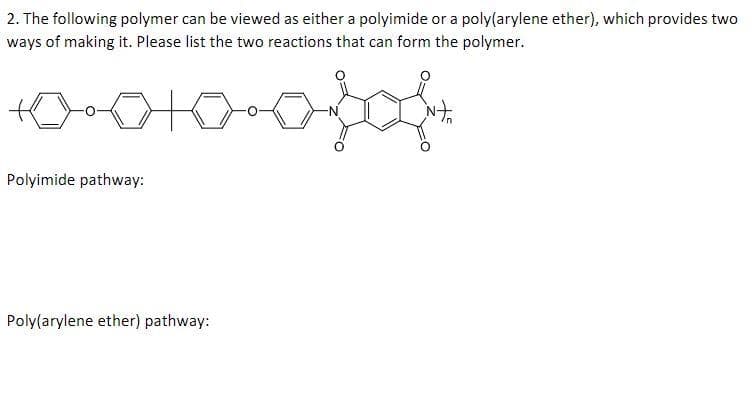 2. The following polymer can be viewed as either a polyimide or a poly(arylene ether), which provides two
ways of making it. Please list the two reactions that can form the polymer.
+0+0+0=0}{
Polyimide pathway:
Poly(arylene ether) pathway: