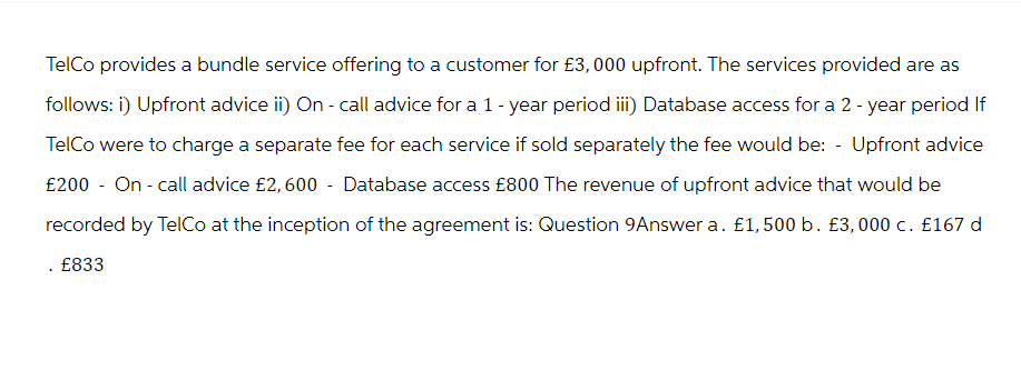 TelCo provides a bundle service offering to a customer for £3,000 upfront. The services provided are as
follows: i) Upfront advice ii) On - call advice for a 1-year period iii) Database access for a 2-year period If
TelCo were to charge a separate fee for each service if sold separately the fee would be: - Upfront advice
£200 - On-call advice £2, 600 - Database access £800 The revenue of upfront advice that would be
recorded by TelCo at the inception of the agreement is: Question 9Answer a. £1,500 b. £3,000 c. £167 d
. £833