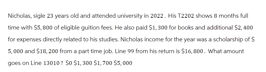 Nicholas, sigle 23 years old and attended university in 2022. His T2202 shows 8 months full
time with $5,800 of eligible guition fees. He also paid $1,300 for books and additional $2,400
for expenses directly related to his studies. Nicholas income for the year was a scholarship of $
5,000 and $18, 200 from a part time job. Line 99 from his return is $16,800. What amount
goes on Line 13010? $0 $1,300 $1,700 $5,000