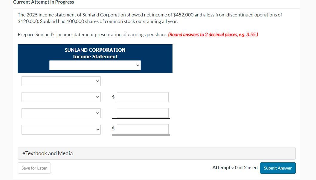 Current Attempt in Progress
The 2025 income statement of Sunland Corporation showed net income of $452,000 and a loss from discontinued operations of
$120,000. Sunland had 100,000 shares of common stock outstanding all year.
Prepare Sunland's income statement presentation of earnings per share. (Round answers to 2 decimal places, e.g. 3.55.)
SUNLAND CORPORATION
Income Statement
eTextbook and Media
Save for Later
$
$
Attempts: 0 of 2 used
Submit Answer