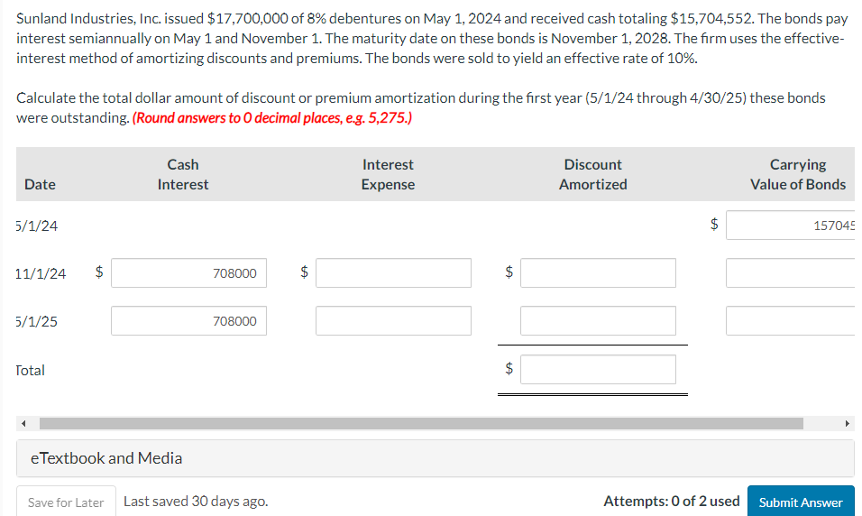 Sunland Industries, Inc. issued $17,700,000 of 8% debentures on May 1, 2024 and received cash totaling $15,704,552. The bonds pay
interest semiannually on May 1 and November 1. The maturity date on these bonds is November 1, 2028. The firm uses the effective-
interest method of amortizing discounts and premiums. The bonds were sold to yield an effective rate of 10%.
Calculate the total dollar amount of discount or premium amortization during the first year (5/1/24 through 4/30/25) these bonds
were outstanding. (Round answers to O decimal places, e.g. 5,275.)
Date
5/1/24
11/1/24
5/1/25
Total
tA
$
Cash
Interest
eTextbook and Media
708000
708000
Save for Later Last saved 30 days ago.
LA
$
Interest
Expense
$
tA
tA
$
Discount
Amortized
ta
$
Carrying
Value of Bonds
157045
Attempts: 0 of 2 used Submit Answer