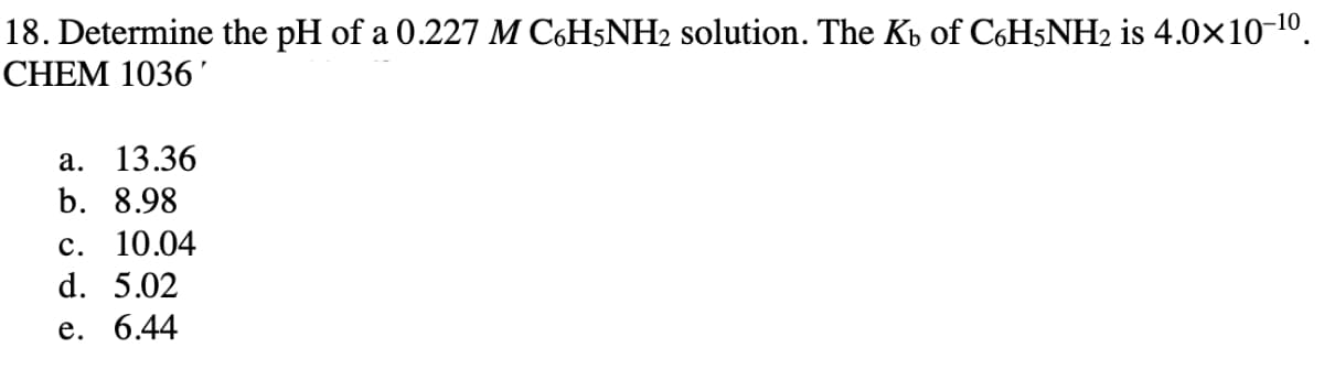 18. Determine the pH of a 0.227 M C6H5NH2 solution. The Kb of C6H5NH2 is 4.0×10-10.
CHEM 1036'
а. 13.36
b. 8.98
с. 10.04
d. 5.02
е. 6.44
