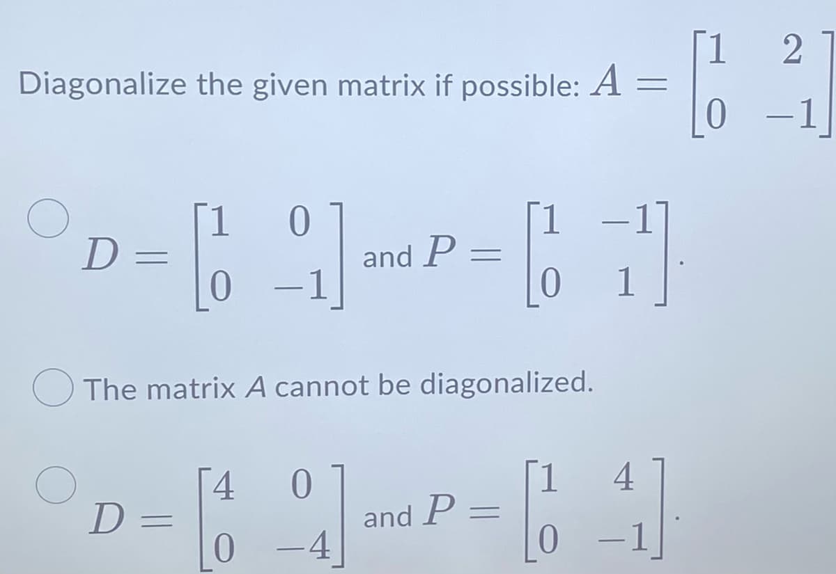 Diagonalize the given matrix if possible: A
=
D=
1 0
[9].
and P =
1 -1
0
1
The matrix A cannot be diagonalized.
4 0
D= [9]-P-1]
4]
and
0 -4
[1
0
2
-1]