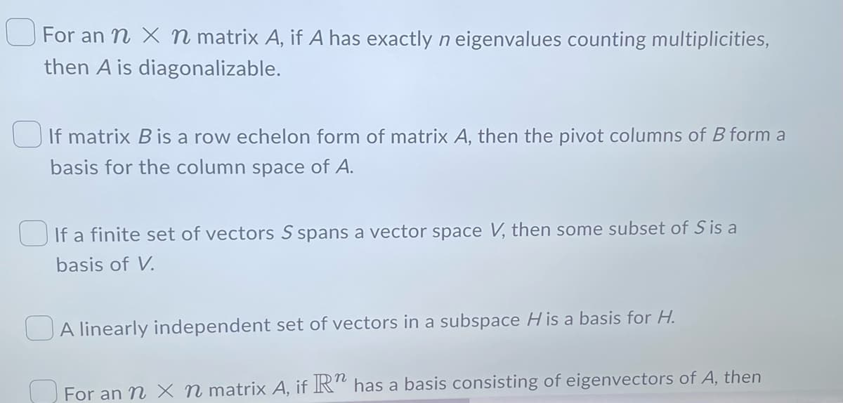For an n x n matrix A, if A has exactly n eigenvalues counting multiplicities,
then A is diagonalizable.
If matrix B is a row echelon form of matrix A, then the pivot columns of B form a
basis for the column space of A.
If a finite set of vectors S spans a vector space V, then some subset of Sis a
basis of V.
A linearly independent set of vectors in a subspace His a basis for H.
For an n x n matrix A, if R" has a basis consisting of eigenvectors of A, then