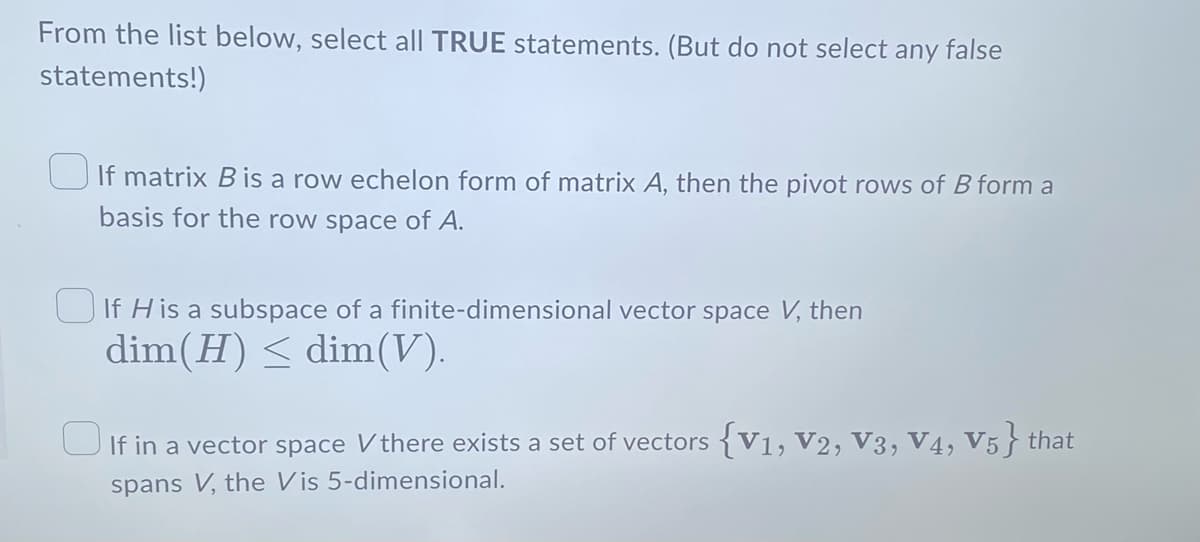 From the list below, select all TRUE statements. (But do not select any false
statements!)
If matrix B is a row echelon form of matrix A, then the pivot rows of B form a
basis for the row space of A.
If His a subspace of a finite-dimensional vector space V, then
dim (H) ≤ dim(V).
If in a vector space V there exists a set of vectors {V1, V2, V3, V4, V5} that
spans V, the Vis 5-dimensional.