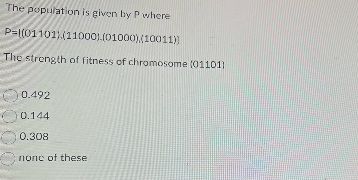 The population is given by P where
P={(01101), (11000), (01000), (10011)}
The strength of fitness of chromosome (01101)
0.492
0.144
0.308
none of these