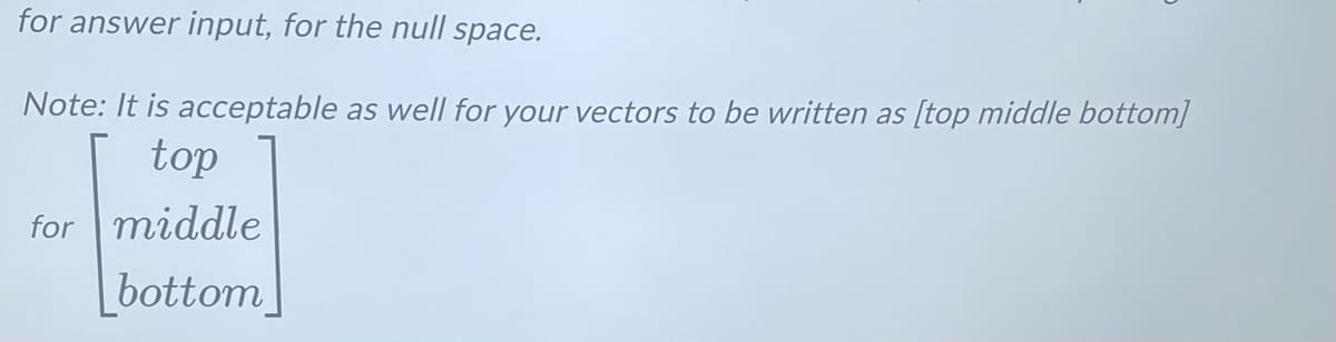 for answer input, for the null space.
Note: It is acceptable as well for your vectors to be written as [top middle bottom]
top
for middle
bottom