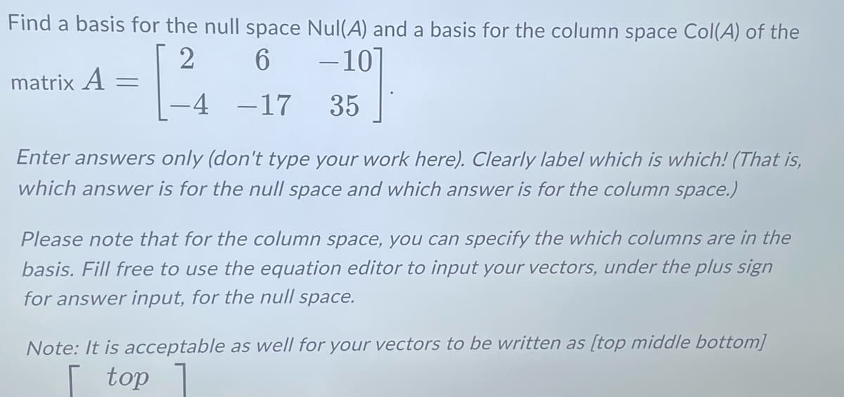 Find a basis for the null space Nul(A) and a basis for the column space Col(A) of the
2
6
-10
-4 -17
35
matrix A
=
Enter answers only (don't type your work here). Clearly label which is which! (That is,
which answer is for the null space and which answer is for the column space.)
Please note that for the column space, you can specify the which columns are in the
basis. Fill free to use the equation editor to input your vectors, under the plus sign
for answer input, for the null space.
Note: It is acceptable as well for your vectors to be written as [top middle bottom]
top