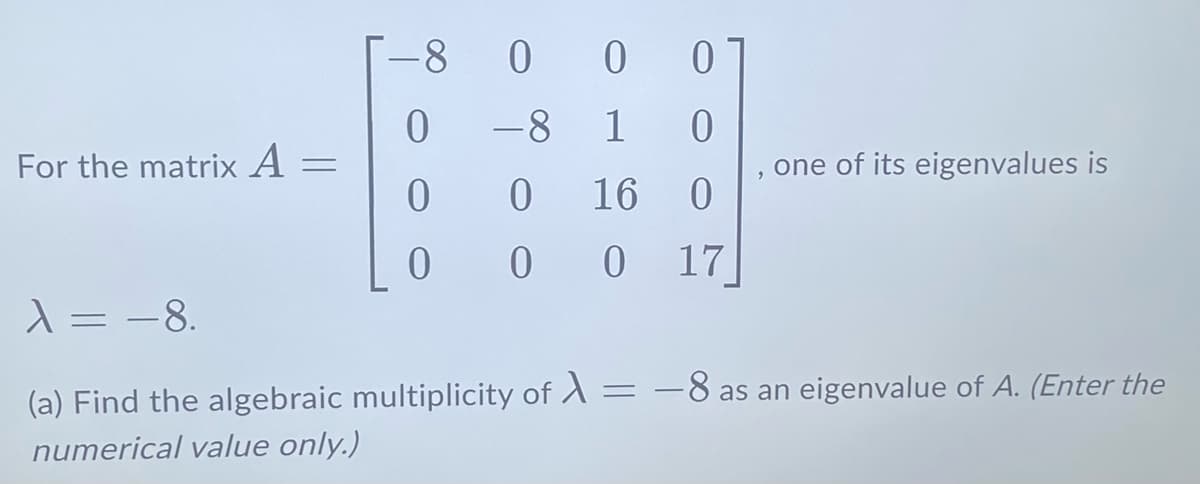For the matrix A
=
T-8
0 0 0
00
0
-8
1
0
0
0
16
0
0 0 0 17
9
one of its eigenvalues is
λ = -8.
(a) Find the algebraic multiplicity of A = -8 as an eigenvalue of A. (Enter the
=
numerical value only.)