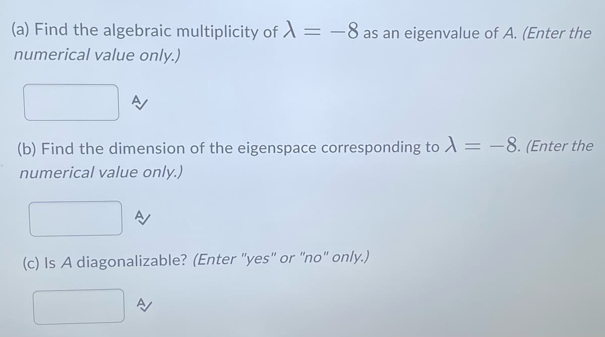 (a) Find the algebraic multiplicity of
numerical value only.)
=
-8 as an eigenvalue of A. (Enter the
(b) Find the dimension of the eigenspace corresponding to λ = -8. (Enter the
numerical value only.)
(c) Is A diagonalizable? (Enter "yes" or "no" only.)
