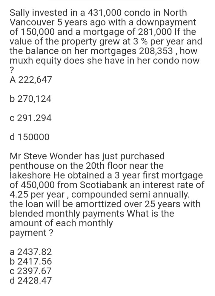 Sally invested in a 431,000 condo in North
Vancouver 5 years ago with a downpayment
of 150,000 and a mortgage of 281,000 If the
value of the property grew at 3 % per year and
the balance on her mortgages 208,353 , how
muxh equity does she have in her condo now
?
A 222,647
b 270,124
c 291.294
d 150000
Mr Steve Wonder has just purchased
penthouse on the 20th floor near the
İakeshore He obtained a 3 year first mortgage
of 450,000 from Scotiabank an interest rate of
4.25 per year , compounded semi annually.
the loan will be amorttized over 25 years with
blended monthly payments What is the
amount of each monthly
payment ?
a 2437.82
b 2417.56
c 2397.67
d 2428.47
