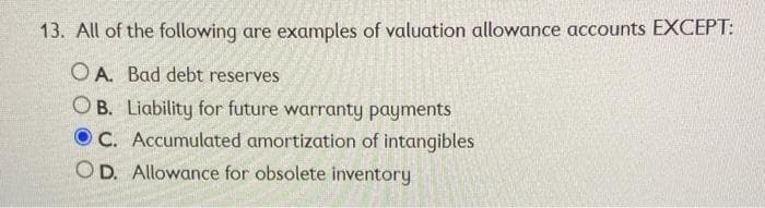 13. All of the following are examples of valuation allowance accounts EXCEPT:
O A. Bad debt reserves
O B. Liability for future warranty payments
O C. Accumulated amortization of intangibles
OD. Allowance for obsolete inventory
