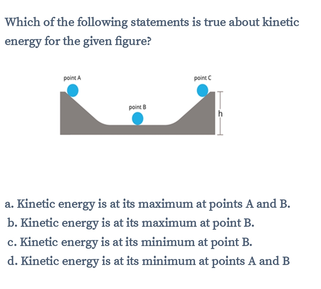 Which of the following statements is true about kinetic
energy for the given figure?
point A
point C
point B
a. Kinetic energy is at its maximum at points A and B.
b. Kinetic energy is at its maximum at point B.
c. Kinetic energy is at its minimum at point B.
d. Kinetic energy is at its minimum at points A and B
