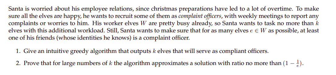 Santa is worried about his employee relations, since christmas preparations have led to a lot of overtime. To make
sure all the elves are happy, he wants to recruit some of them as complaint officers, with weekly meetings to report any
complaints or worries to him. His worker elves W are pretty busy already, so Santa wants to task no more than k
elves with this additional workload. Still, Santa wants to make sure that for as many elves e e W as possible, at least
one of his friends (whose identities he knows) is a complaint officer.
1. Give an intuitive greedy algorithm that outputs k elves that will serve as compliant officers.
2. Prove that for large numbers of k the algorithm approximates a solution with ratio no more than (1 - ).
