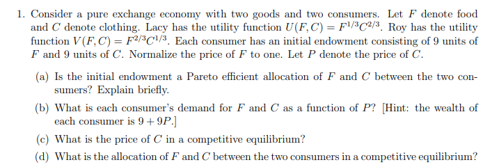 1. Consider a pure exchange economy with two goods and two consumers. Let F denote food
and C denote clothing. Lacy has the utility function U(F, C) = F¹/32/3. Roy has the utility
function V (F, C) = F2/3¹/3. Each consumer has an initial endowment consisting of 9 units of
F and 9 units of C. Normalize the price of F to one. Let P denote the price of C.
(a) Is the initial endowment a Pareto efficient allocation of F and C between the two con-
sumers? Explain briefly.
(b) What is each consumer's demand for F and C as a function of P? [Hint: the wealth of
each consumer is 9 + 9P.]
(c) What is the price of C in a competitive equilibrium?
(d) What is the allocation of F and C between the two consumers in a competitive equilibrium?