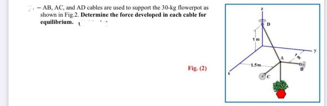 -AB, AC, and AD cables are used to support the 30-kg flowerpot as
shown in Fig.2. Determine the force developed in each cable for
equilibrium. (
Fig. (2)
1 m
1.5m
D
A
Im
B