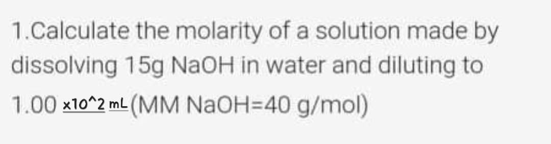 1.Calculate the molarity of a solution made by
dissolving 15g NaOH in water and diluting to
1.00 x10^2 mL (MM NAOH=40 g/mol)
