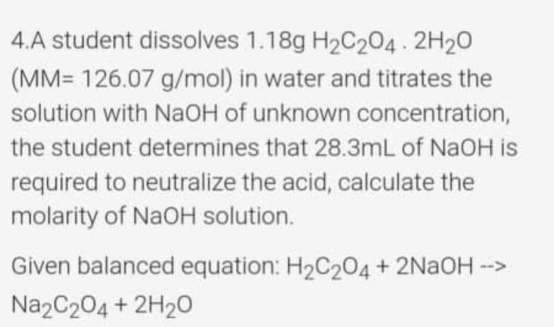 4.A student dissolves 1.18g H2C204. 2H20
(MM= 126.07 g/mol) in water and titrates the
solution with NAOH of unknown concentration,
the student determines that 28.3mL of NaOH is
required to neutralize the acid, calculate the
molarity of NaOH solution.
Given balanced equation: H2C204+ 2NAOH ->
Na2C204 + 2H20
