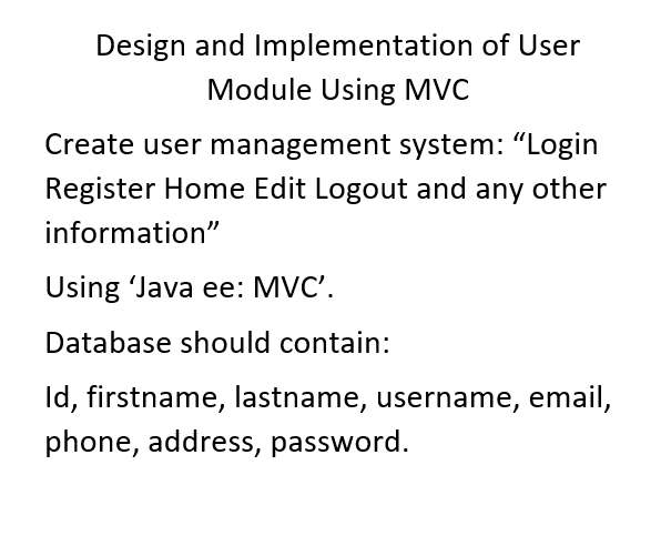 Design and Implementation of User
Module Using MVC
Create user management system: "Login
Register Home Edit Logout and any other
information"
Using Java ee: MVC'.
Database should contain:
Id, firstname, lastname, username, email,
phone, address, password.
