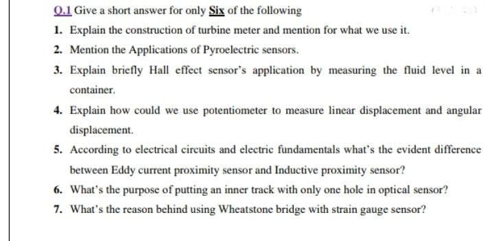 0.1 Give a short answer for only Six of the following
1. Explain the construction of turbine meter and mention for what we use it.
2. Mention the Applications of Pyroelectric sensors.
3. Explain briefly Hall effect sensor's application by measuring the fluid level in a
container.
4. Explain how could we use potentiometer to measure linear displacement and angular
displacement.
5. According to electrical circuits and electric fundamentals what's the evident difference
between Eddy current proximity sensor and Inductive proximity sensor?
6. What's the purpose of putting an inner track with only one hole in optical sensor?
7. What's the reason behind using Wheatstone bridge with strain gauge sensor?
