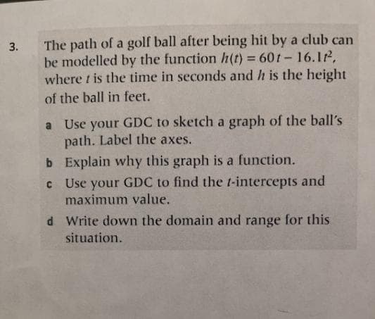 3.
The path of a golf ball after being hit by a club can
be modelled by the function h(t) = 601-16.1².
where t is the time in seconds and h is the height
of the ball in feet.
a
Use your GDC to sketch a graph of the ball's
path. Label the axes.
b
Explain why this graph is a function.
c Use your GDC to find the t-intercepts and
maximum value.
d
Write down the domain and range for this
situation.