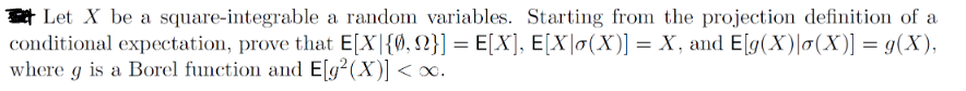 Let X be a square-integrable a random variables. Starting from the projection definition of a
conditional expectation, prove that E[X]{0, 2}] = E[X], E[X]o(X)] = X, and E[g(X)|o(X)] = g(X),
where g is a Borel function and E[g²(X)] < x.