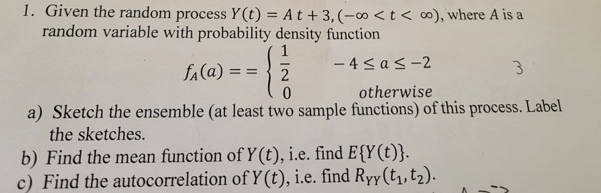 1. Given the random process Y(t) = At +3, (-oo <t< co), where A is a
random variable with probability density function
1
fA (a) =
-
==
2
0
-4≤a<-2
otherwise
3
a) Sketch the ensemble (at least two sample functions) of this process. Label
the sketches.
b) Find the mean function of Y(t), i.e. find E{Y(t)}.
c) Find the autocorrelation of Y(t), i.e. find Ryy (t1, t2).