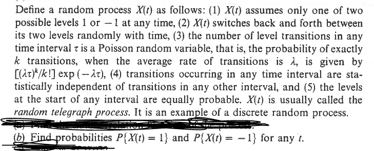 Define a random process X(t) as follows: (1) X(t) assumes only one of two
possible levels 1 or -1 at any time, (2) X(t) switches back and forth between
its two levels randomly with time, (3) the number of level transitions in any
time interval t is a Poisson random variable, that is, the probability of exactly
k transitions, when the average rate of transitions is 1, is given by
[(t)/k!] exp(-), (4) transitions occurring in any time interval are sta-
tistically independent of transitions in any other interval, and (5) the levels
at the start of any interval are equally probable. X(t) is usually called the
random telegraph process. It is an example of a discrete random process.
(b) Find probabilities P{X(t) = 1} and P{X(t) = -1} for any t.