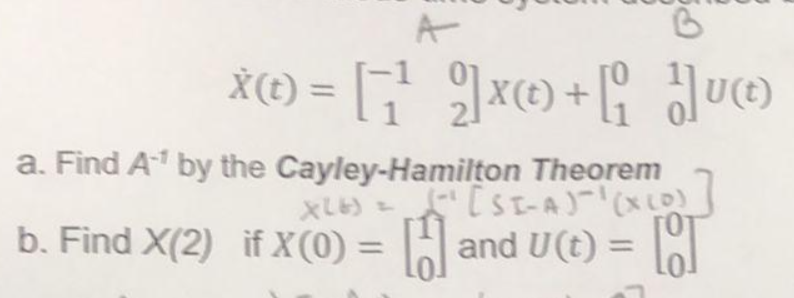 A
X© = [1¹2]x©+[_]]
X(t)=
X(t)
a. Find A-¹ by the Cayley-Hamilton Theorem
X26) = [SI-A)-¹(x (0)
b. Find X(2) if X(0) = [and U(t) = [T
7