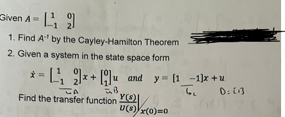 Given A=¹₁2
1. Find A¹ by the Cayley-Hamilton Theorem
2. Given a system in the state space form
x
= [²₁₂2]x + [9] u and
and y [11]x+u
फेड
be
TA
Find the transfer function
Y(s)|
U(S) x(0)=0
D= [1]