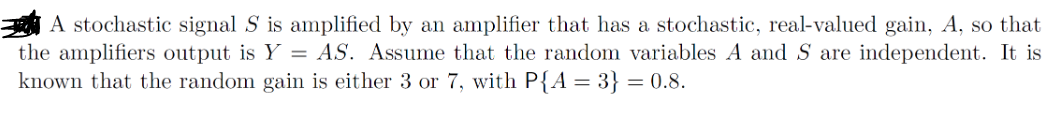 A stochastic signal S is amplified by an amplifier that has a stochastic, real-valued gain, A, so that
the amplifiers output is Y = AS. Assume that the random variables A and S are independent. It is
known that the random gain is either 3 or 7, with P{A = 3} = 0.8.