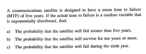 A communications satellite is designed to have a mean time to failure
(MTF) of five years. If the actual time to failure is a random variable that
is exponentially distributed, find:
a) The probability that the satellite will fail sooner than five years.
b) The probability that the satellite, will survive for ten years or more.
c) The probability that the satellite will fail during the sixth year.
