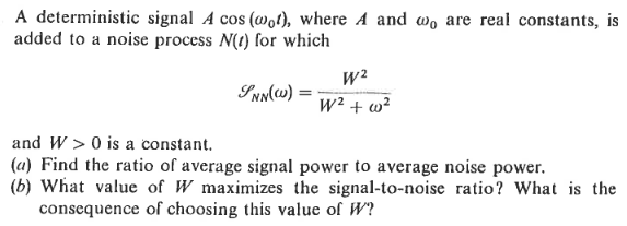 A deterministic signal A cos (@ot), where A and wo are real constants, is
added to a noise process N(t) for which
SNN(W):
W²
W² + w²
and W> 0 is a constant.
(a) Find the ratio of average signal power to average noise power.
(b) What value of W maximizes the signal-to-noise ratio? What is the
consequence of choosing this value of W?
