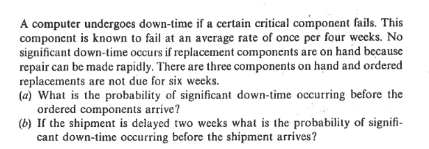 A computer undergoes down-time if a certain critical component fails. This
component is known to fail at an average rate of once per four weeks. No
significant down-time occurs if replacement components are on hand because
repair can be made rapidly. There are three components on hand and ordered
replacements are not due for six weeks.
(a) What is the probability of significant down-time occurring before the
ordered components arrive?
(b) If the shipment is delayed two weeks what is the probability of signifi-
cant down-time occurring before the shipment arrives?