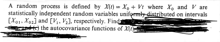 A random process is defined by X(t) = X + Vt where X and V are
statistically independent random variables uniformly distributed on intervals
[X01, X02] and [V1, V2], respectively. Find
✓ and (c) the autocovariance functions of X(t)