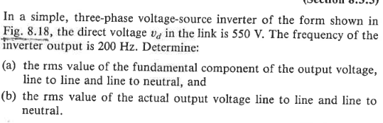 In a simple, three-phase voltage-source inverter of the form shown in
Fig. 8.18, the direct voltage va in the link is 550 V. The frequency of the
inverter output is 200 Hz. Determine:
(a) the rms value of the fundamental component of the output voltage,
line to line and line to neutral, and
(b) the rms value of the actual output voltage line to line and line to
neutral.