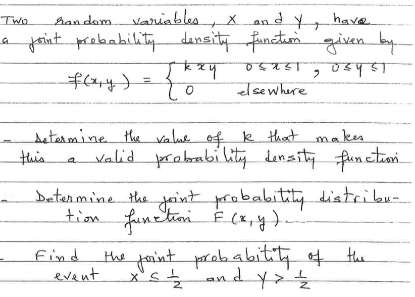 Two
han dom.
variables, X and Y,
have
a joint probability density function given by
DEXZT 2
ण्डपड़ा
f(x, y) =
elsewhere
setermine the value of k that makes
valid probability density function.
this
a
Skxy
to
Determine the joint probability distribu-
tion function F(x, y)
Find
event
the joint probability of the
xºs ₂2 and y² = /2