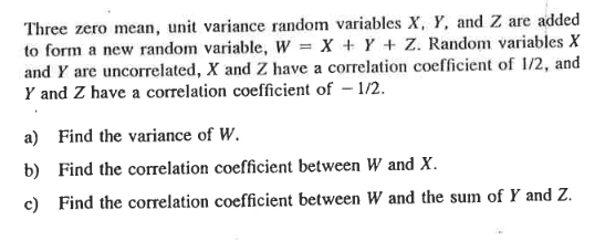 Three zero mean, unit variance random variables X, Y, and Z are added
to form a new random variable, W = X + Y + Z. Random variables X
and Y are uncorrelated, X and Z have a correlation coefficient of 1/2, and
Y and Z have a correlation coefficient of - 1/2.
a) Find the variance of W.
b) Find the correlation coefficient between W and X.
c) Find the correlation coefficient between W and the sum of Y and Z.