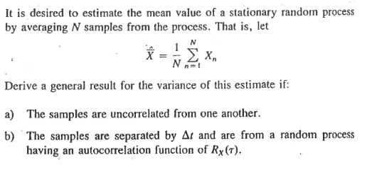 It is desired to estimate the mean value of a stationary random process
by averaging N samples from the process. That is, let
1
N
Derive a general result for the variance of this estimate if:
X =
X₁
a) The samples are uncorrelated from one another.
b) The samples are separated by Ar and are from a random process
having an autocorrelation function of Rx (T).
