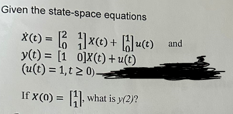 Given the state-space equations
X (t) = 2x(t) + Hu(t) and
y(t) = [1 0]X(t)+u(t)
(u(t)= 1,t20)
If x(0) = [1], what is y(2)?
nky