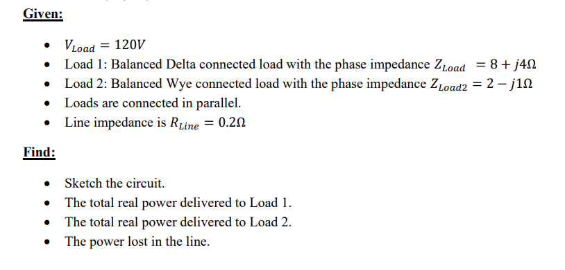 Given:
Find:
•
•
VLoad = 120V
Load 1: Balanced Delta connected load with the phase impedance ZLoad = 8+ j4n
Load 2: Balanced Wye connected load with the phase impedance Zload2 = 2-j1n
Loads are connected in parallel.
Line impedance is RLine = 0.20
Sketch the circuit.
The total real power delivered to Load 1.
The total real power delivered to Load 2.
The power lost in the line.